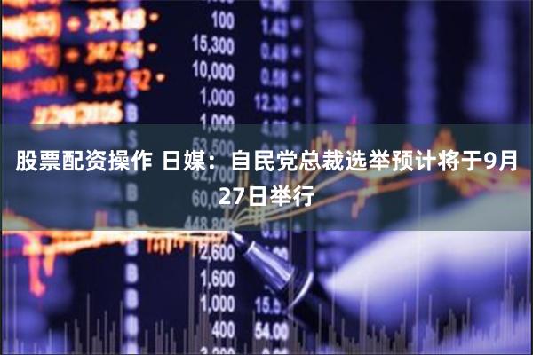 股票配资操作 日媒：自民党总裁选举预计将于9月27日举行