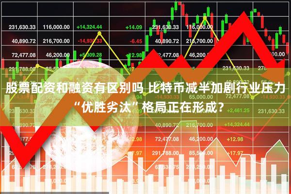 股票配资和融资有区别吗 比特币减半加剧行业压力 “优胜劣汰”格局正在形成？