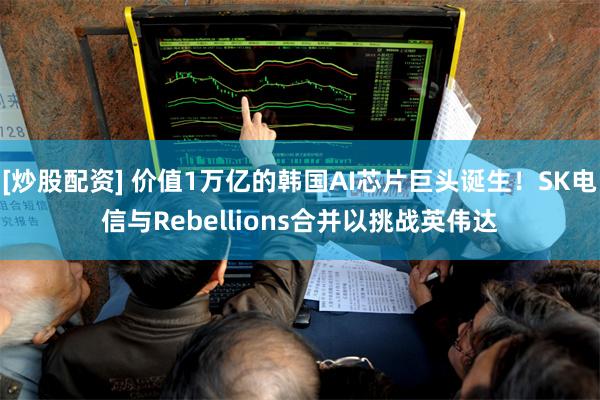 [炒股配资] 价值1万亿的韩国AI芯片巨头诞生！SK电信与Rebellions合并以挑战英伟达