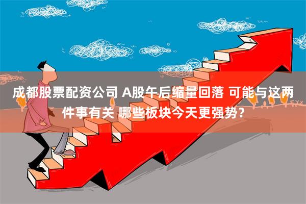 成都股票配资公司 A股午后缩量回落 可能与这两件事有关 哪些板块今天更强势？