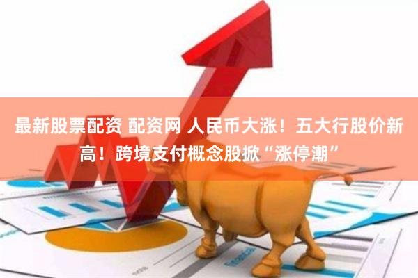 最新股票配资 配资网 人民币大涨！五大行股价新高！跨境支付概念股掀“涨停潮”