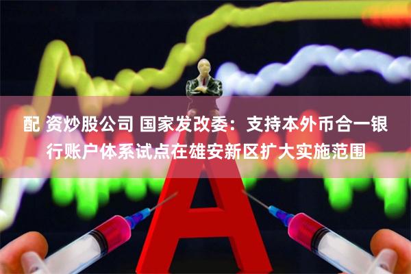 配 资炒股公司 国家发改委：支持本外币合一银行账户体系试点在雄安新区扩大实施范围