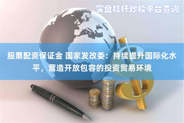 股票配资保证金 国家发改委：持续提升国际化水平，营造开放包容的投资贸易环境