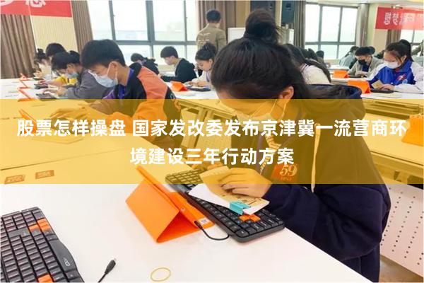 股票怎样操盘 国家发改委发布京津冀一流营商环境建设三年行动方案
