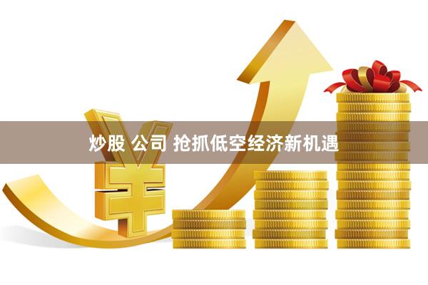 炒股 公司 抢抓低空经济新机遇