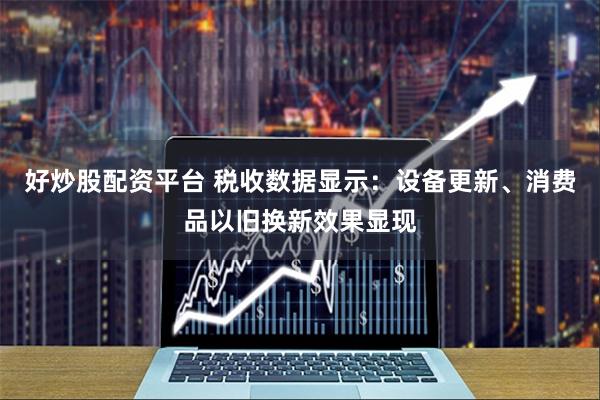 好炒股配资平台 税收数据显示：设备更新、消费品以旧换新效果显现