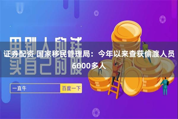 证券配资 国家移民管理局：今年以来查获偷渡人员6000多人
