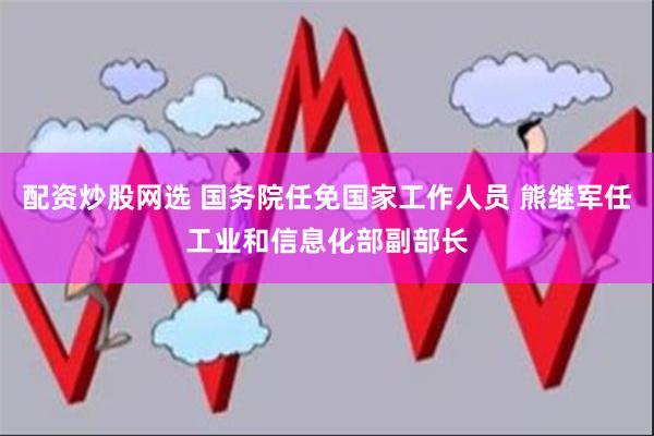 配资炒股网选 国务院任免国家工作人员 熊继军任工业和信息化部副部长