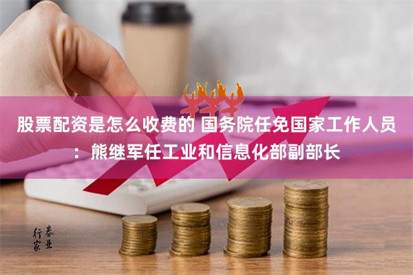 股票配资是怎么收费的 国务院任免国家工作人员：熊继军任工业和信息化部副部长