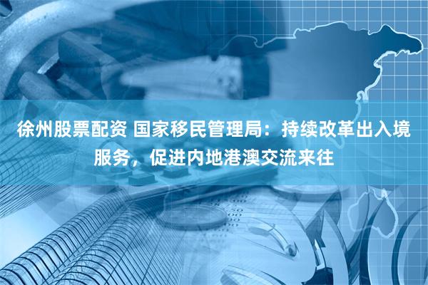 徐州股票配资 国家移民管理局：持续改革出入境服务，促进内地港澳交流来往