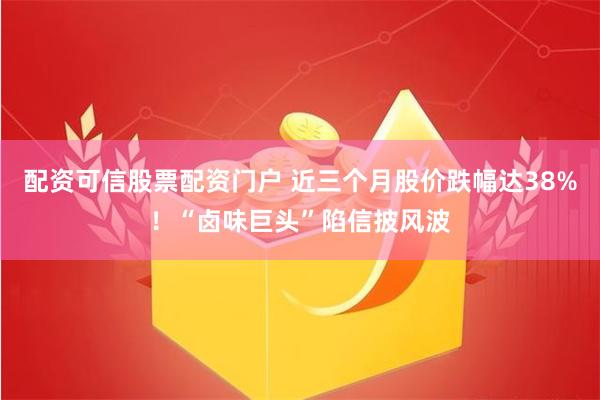 配资可信股票配资门户 近三个月股价跌幅达38%！“卤味巨头”陷信披风波