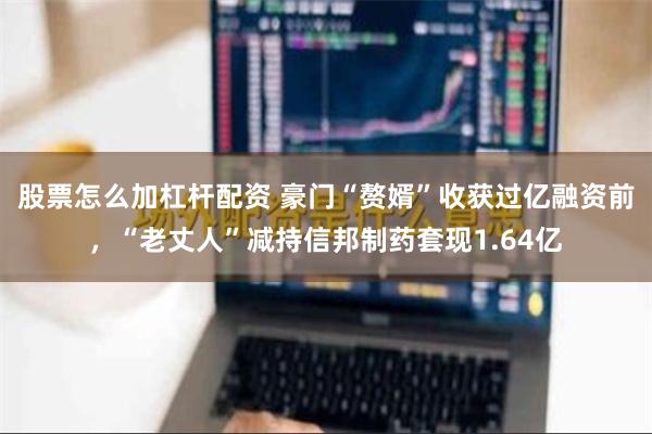 股票怎么加杠杆配资 豪门“赘婿”收获过亿融资前，“老丈人”减持信邦制药套现1.64亿