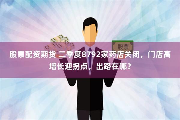 股票配资期货 二季度8792家药店关闭，门店高增长迎拐点，出路在哪？