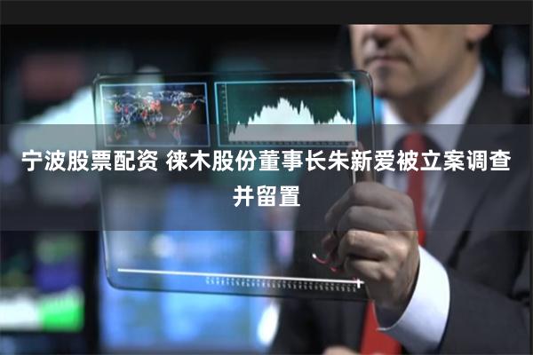 宁波股票配资 徕木股份董事长朱新爱被立案调查并留置