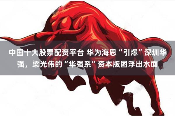 中国十大股票配资平台 华为海思“引爆”深圳华强，梁光伟的“华强系”资本版图浮出水面