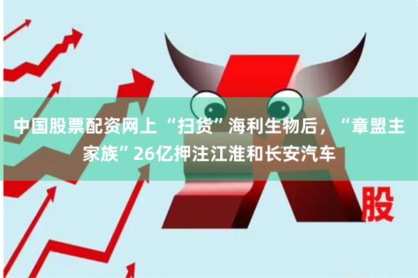 中国股票配资网上 “扫货”海利生物后，“章盟主家族”26亿押注江淮和长安汽车