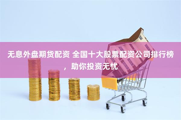 无息外盘期货配资 全国十大股票配资公司排行榜，助你投资无忧