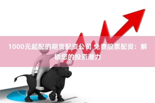 1000元起配的期货配资公司 免费股票配资：解锁您的投资潜力