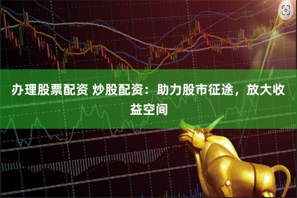 办理股票配资 炒股配资：助力股市征途，放大收益空间
