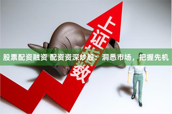 股票配资融资 配资资深炒股：洞悉市场，把握先机