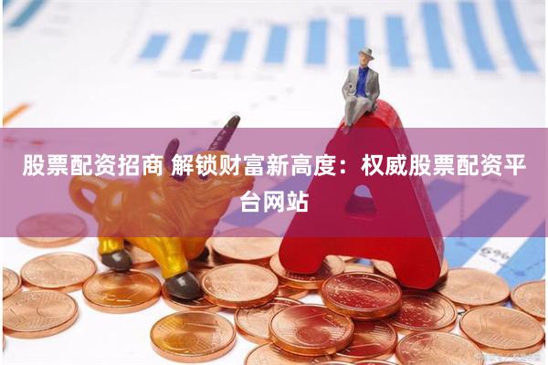 股票配资招商 解锁财富新高度：权威股票配资平台网站