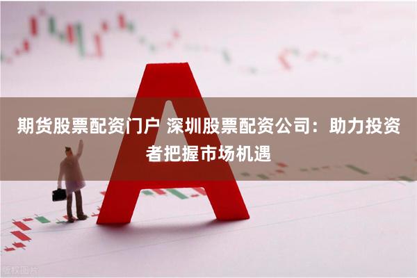 期货股票配资门户 深圳股票配资公司：助力投资者把握市场机遇