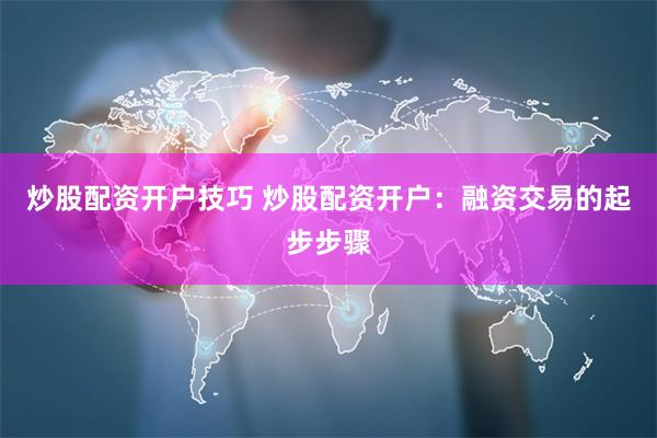炒股配资开户技巧 炒股配资开户：融资交易的起步步骤