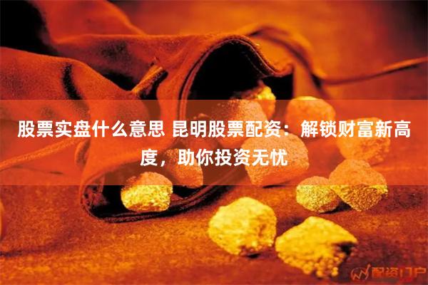 股票实盘什么意思 昆明股票配资：解锁财富新高度，助你投资无忧