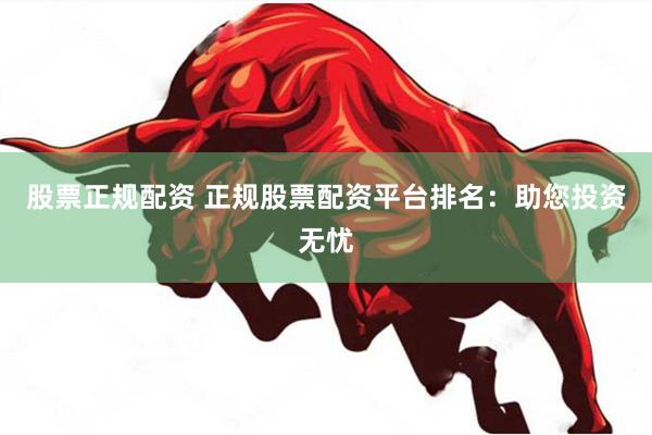 股票正规配资 正规股票配资平台排名：助您投资无忧