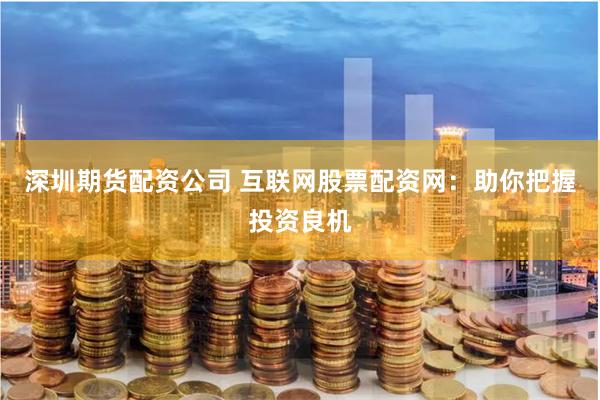 深圳期货配资公司 互联网股票配资网：助你把握投资良机