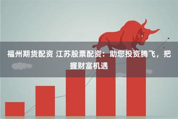 福州期货配资 江苏股票配资：助您投资腾飞，把握财富机遇