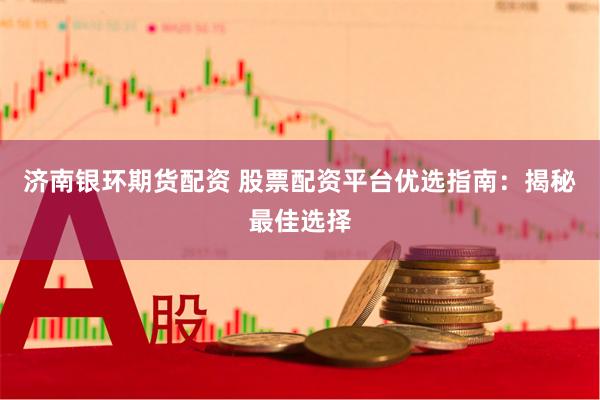 济南银环期货配资 股票配资平台优选指南：揭秘最佳选择
