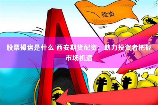 股票操盘是什么 西安期货配资：助力投资者把握市场机遇