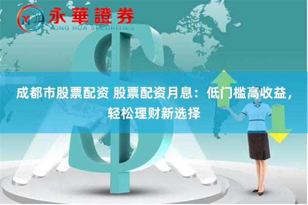 成都市股票配资 股票配资月息：低门槛高收益，轻松理财新选择