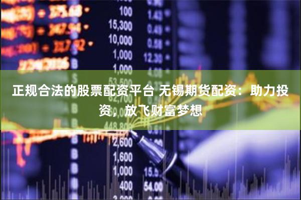 正规合法的股票配资平台 无锡期货配资：助力投资，放飞财富梦想