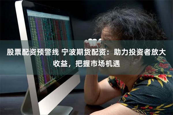 股票配资预警线 宁波期货配资：助力投资者放大收益，把握市场机遇