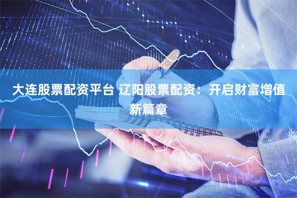 大连股票配资平台 辽阳股票配资：开启财富增值新篇章
