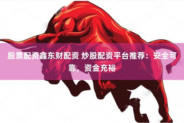 股票配资鑫东财配资 炒股配资平台推荐：安全可靠，资金充裕