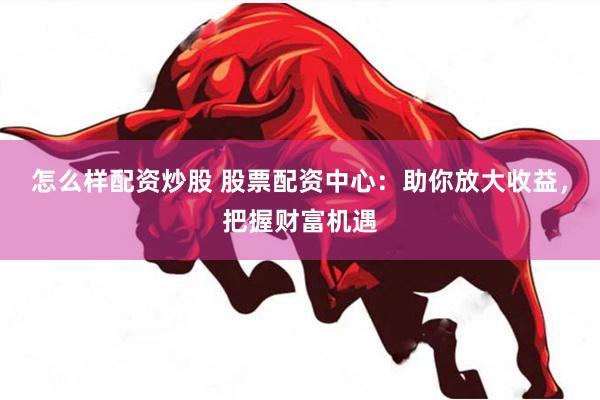 怎么样配资炒股 股票配资中心：助你放大收益，把握财富机遇