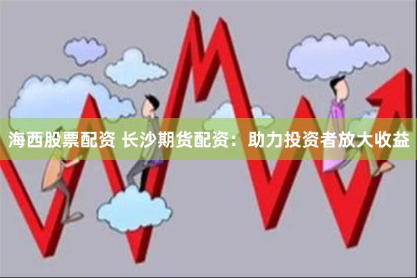 海西股票配资 长沙期货配资：助力投资者放大收益