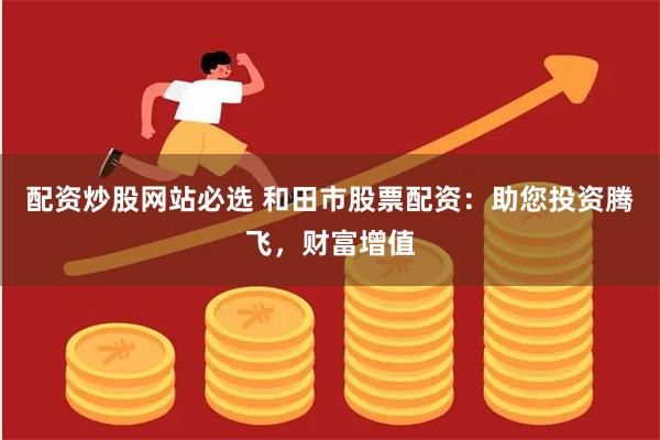 配资炒股网站必选 和田市股票配资：助您投资腾飞，财富增值