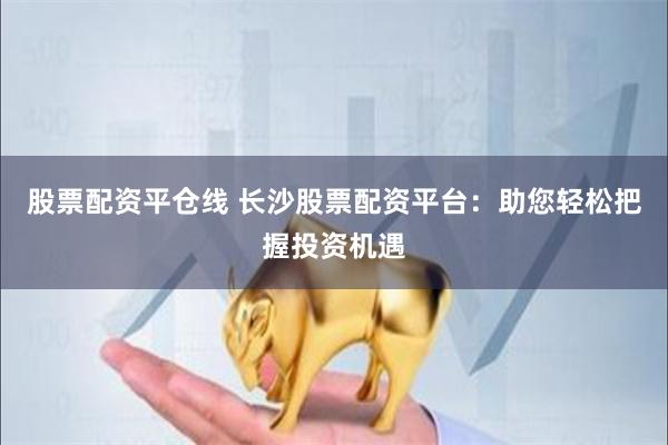 股票配资平仓线 长沙股票配资平台：助您轻松把握投资机遇