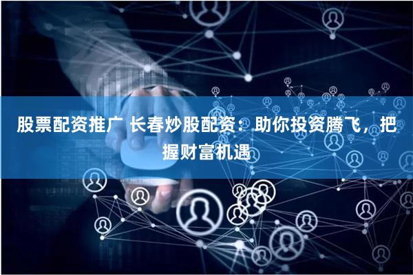 股票配资推广 长春炒股配资：助你投资腾飞，把握财富机遇