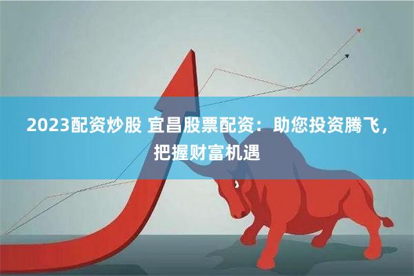 2023配资炒股 宜昌股票配资：助您投资腾飞，把握财富机遇