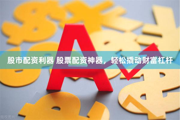 股市配资利器 股票配资神器，轻松撬动财富杠杆