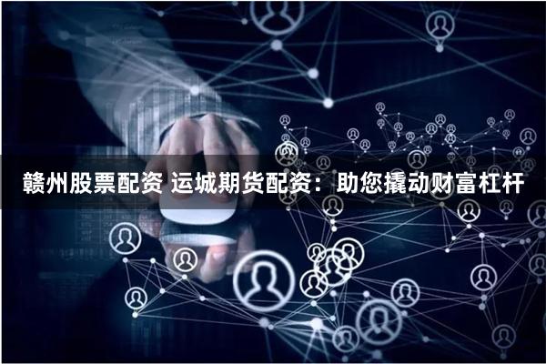 赣州股票配资 运城期货配资：助您撬动财富杠杆