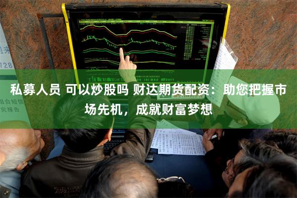 私募人员 可以炒股吗 财达期货配资：助您把握市场先机，成就财富梦想