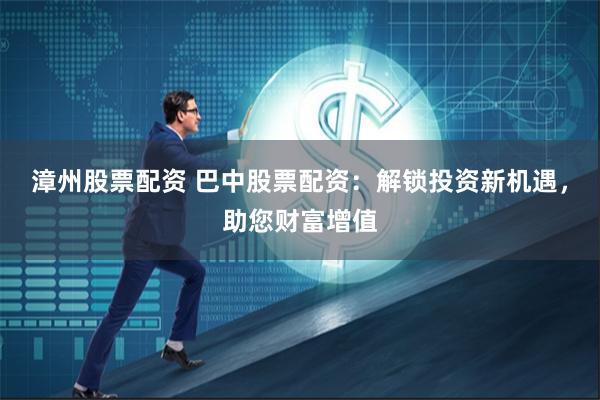 漳州股票配资 巴中股票配资：解锁投资新机遇，助您财富增值