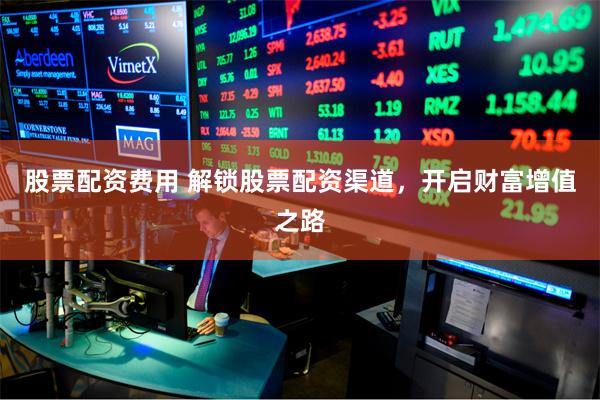 股票配资费用 解锁股票配资渠道，开启财富增值之路