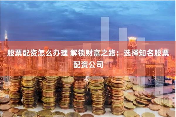 股票配资怎么办理 解锁财富之路：选择知名股票配资公司